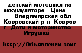 детский мотоцикл на аккумуляторе › Цена ­ 2 100 - Владимирская обл., Ковровский р-н, Ковров г. Дети и материнство » Игрушки   